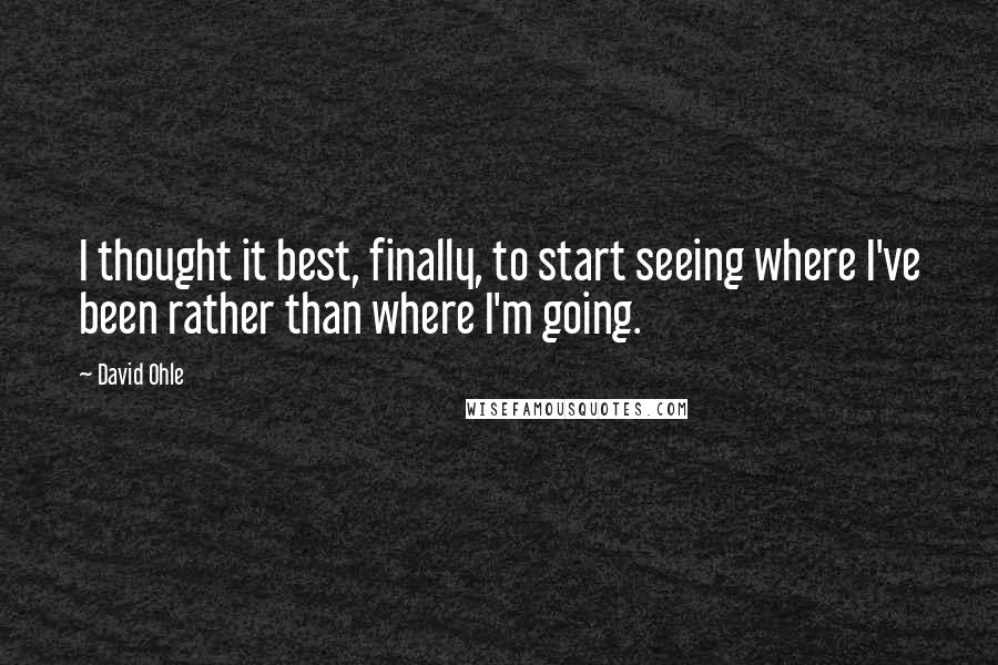 David Ohle Quotes: I thought it best, finally, to start seeing where I've been rather than where I'm going.