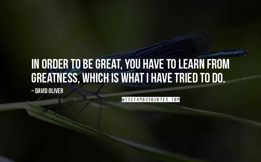 David Oliver Quotes: In order to be great, you have to learn from greatness, which is what I have tried to do.