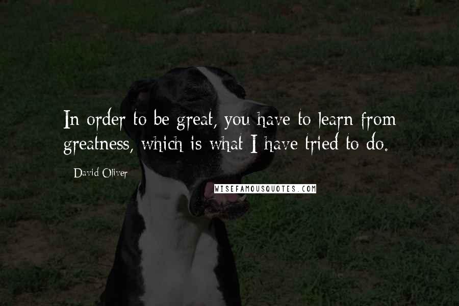 David Oliver Quotes: In order to be great, you have to learn from greatness, which is what I have tried to do.