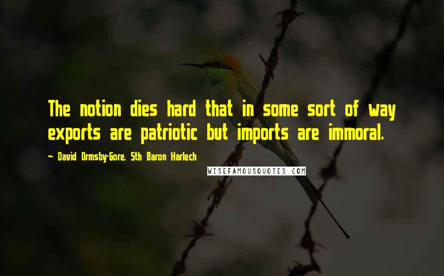 David Ormsby-Gore, 5th Baron Harlech Quotes: The notion dies hard that in some sort of way exports are patriotic but imports are immoral.