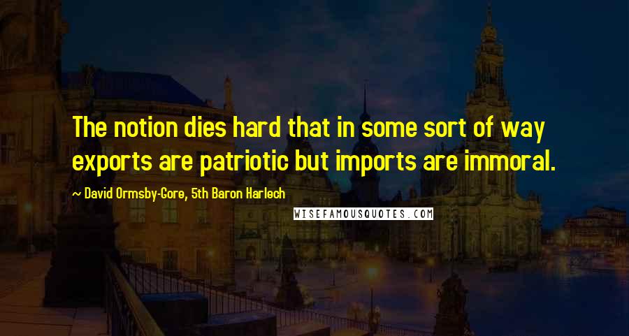 David Ormsby-Gore, 5th Baron Harlech Quotes: The notion dies hard that in some sort of way exports are patriotic but imports are immoral.