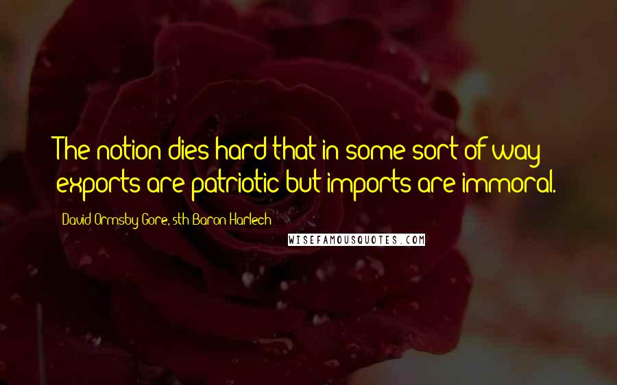 David Ormsby-Gore, 5th Baron Harlech Quotes: The notion dies hard that in some sort of way exports are patriotic but imports are immoral.