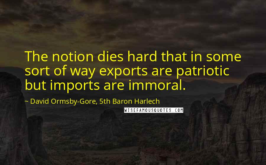 David Ormsby-Gore, 5th Baron Harlech Quotes: The notion dies hard that in some sort of way exports are patriotic but imports are immoral.