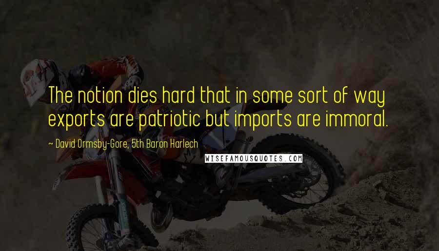 David Ormsby-Gore, 5th Baron Harlech Quotes: The notion dies hard that in some sort of way exports are patriotic but imports are immoral.