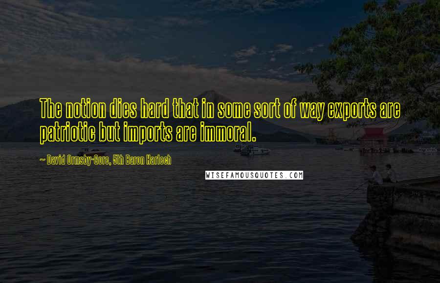 David Ormsby-Gore, 5th Baron Harlech Quotes: The notion dies hard that in some sort of way exports are patriotic but imports are immoral.