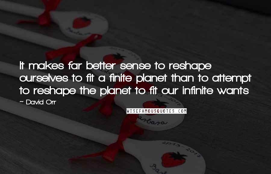 David Orr Quotes: It makes far better sense to reshape ourselves to fit a finite planet than to attempt to reshape the planet to fit our infinite wants