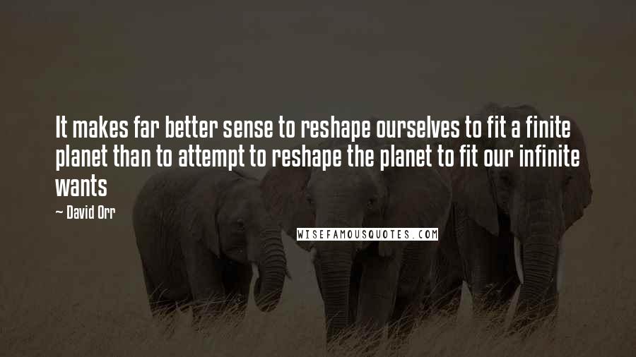 David Orr Quotes: It makes far better sense to reshape ourselves to fit a finite planet than to attempt to reshape the planet to fit our infinite wants