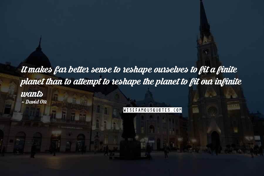 David Orr Quotes: It makes far better sense to reshape ourselves to fit a finite planet than to attempt to reshape the planet to fit our infinite wants