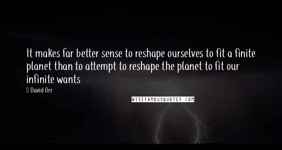 David Orr Quotes: It makes far better sense to reshape ourselves to fit a finite planet than to attempt to reshape the planet to fit our infinite wants