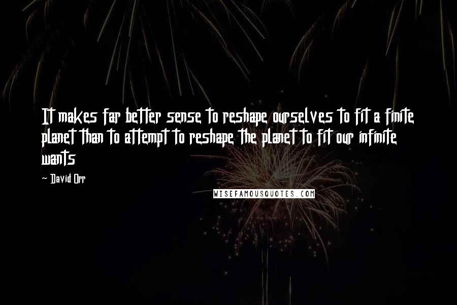 David Orr Quotes: It makes far better sense to reshape ourselves to fit a finite planet than to attempt to reshape the planet to fit our infinite wants