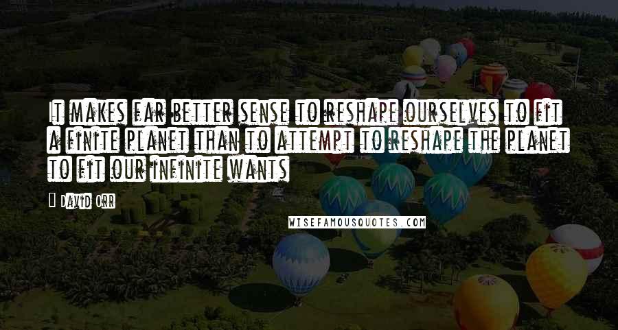 David Orr Quotes: It makes far better sense to reshape ourselves to fit a finite planet than to attempt to reshape the planet to fit our infinite wants