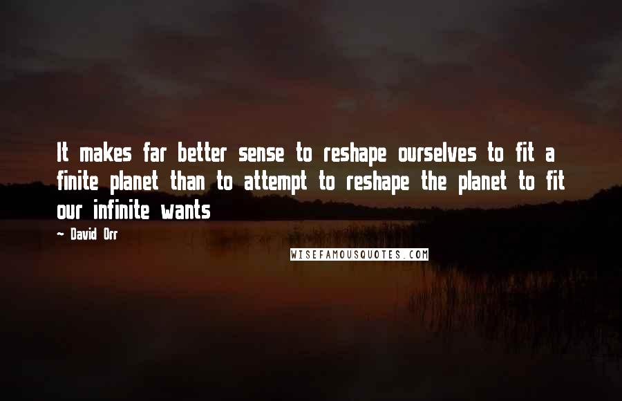 David Orr Quotes: It makes far better sense to reshape ourselves to fit a finite planet than to attempt to reshape the planet to fit our infinite wants