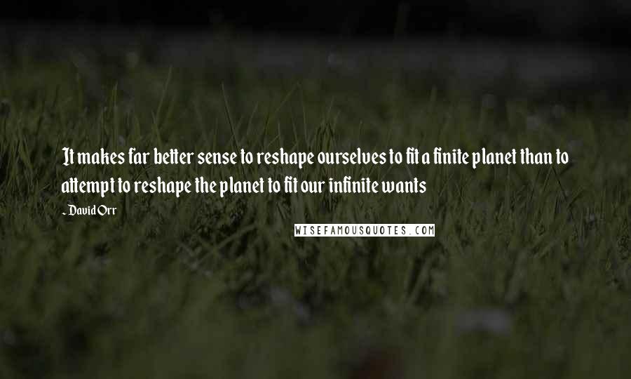 David Orr Quotes: It makes far better sense to reshape ourselves to fit a finite planet than to attempt to reshape the planet to fit our infinite wants