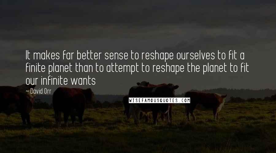 David Orr Quotes: It makes far better sense to reshape ourselves to fit a finite planet than to attempt to reshape the planet to fit our infinite wants