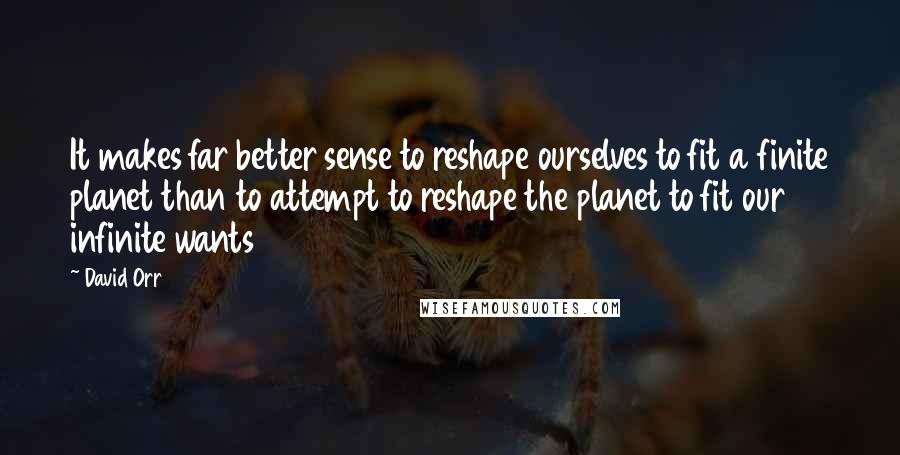 David Orr Quotes: It makes far better sense to reshape ourselves to fit a finite planet than to attempt to reshape the planet to fit our infinite wants