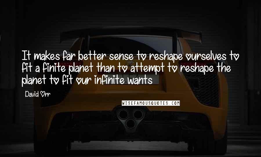 David Orr Quotes: It makes far better sense to reshape ourselves to fit a finite planet than to attempt to reshape the planet to fit our infinite wants