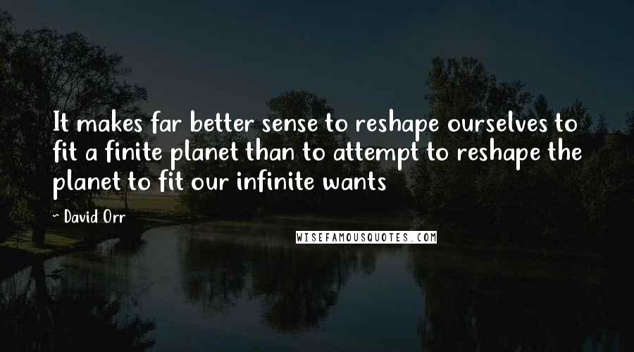 David Orr Quotes: It makes far better sense to reshape ourselves to fit a finite planet than to attempt to reshape the planet to fit our infinite wants