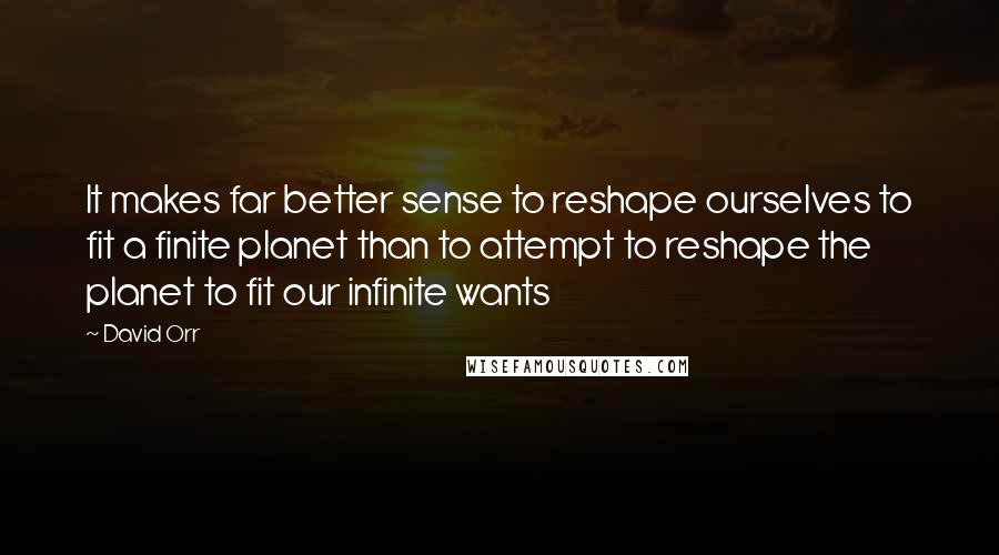 David Orr Quotes: It makes far better sense to reshape ourselves to fit a finite planet than to attempt to reshape the planet to fit our infinite wants