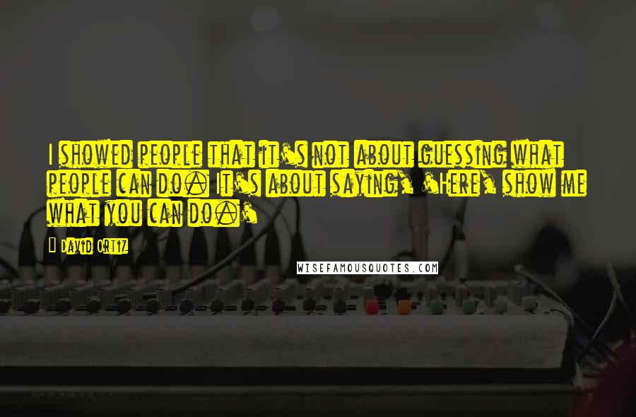 David Ortiz Quotes: I showed people that it's not about guessing what people can do. It's about saying, 'Here, show me what you can do.'
