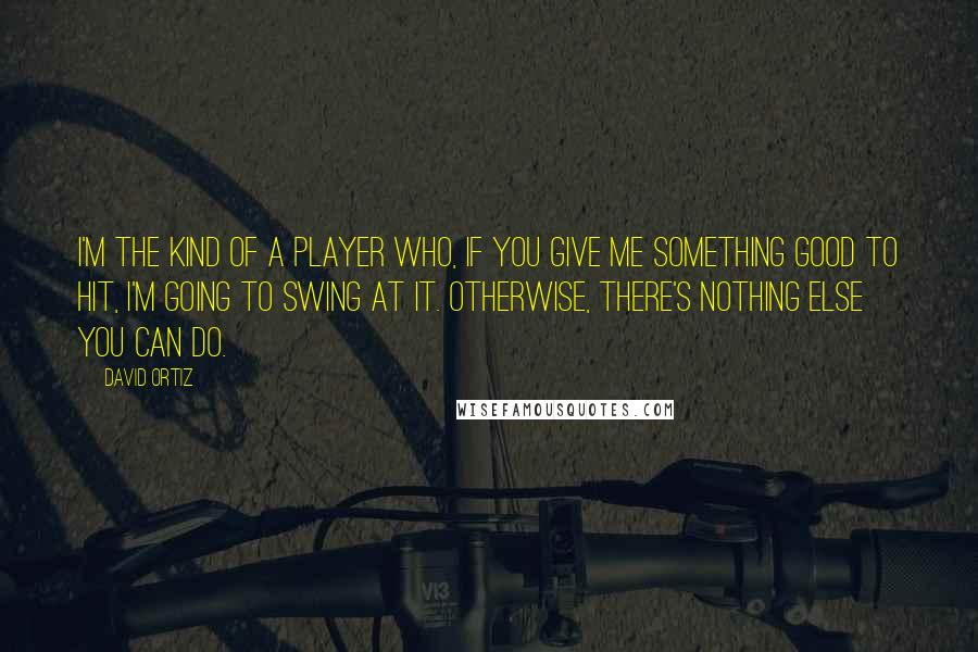 David Ortiz Quotes: I'm the kind of a player who, if you give me something good to hit, I'm going to swing at it. Otherwise, there's nothing else you can do.