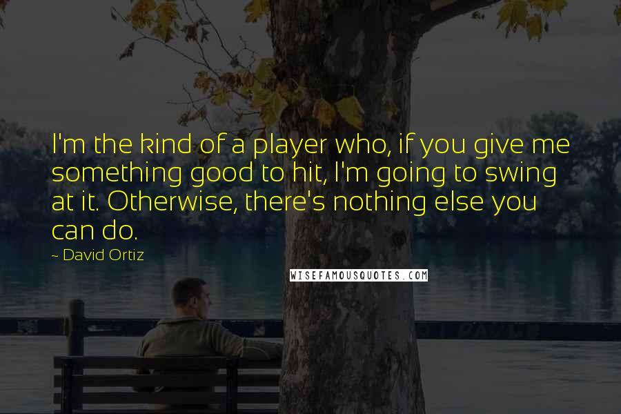 David Ortiz Quotes: I'm the kind of a player who, if you give me something good to hit, I'm going to swing at it. Otherwise, there's nothing else you can do.
