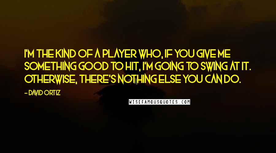 David Ortiz Quotes: I'm the kind of a player who, if you give me something good to hit, I'm going to swing at it. Otherwise, there's nothing else you can do.