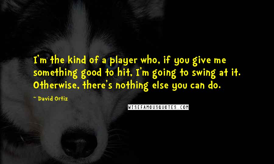 David Ortiz Quotes: I'm the kind of a player who, if you give me something good to hit, I'm going to swing at it. Otherwise, there's nothing else you can do.