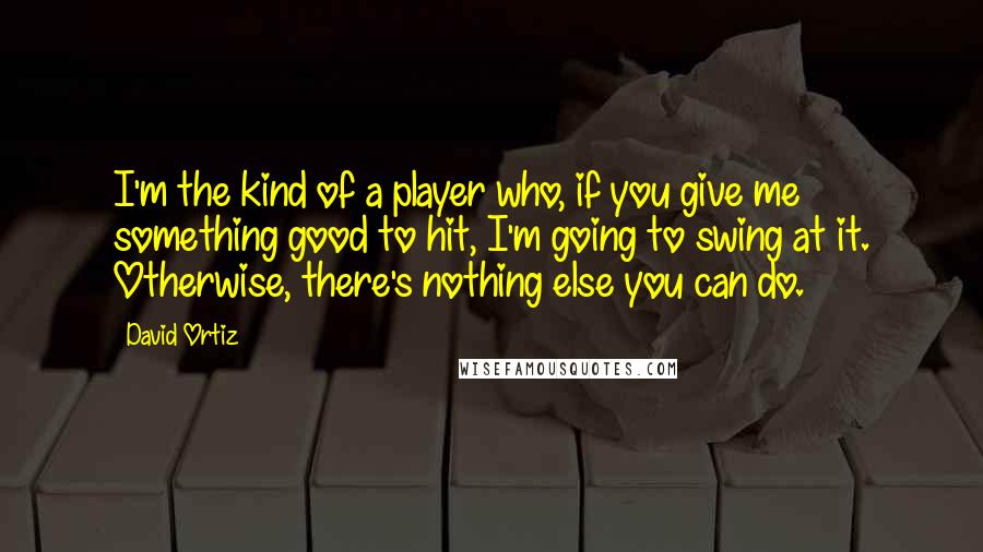 David Ortiz Quotes: I'm the kind of a player who, if you give me something good to hit, I'm going to swing at it. Otherwise, there's nothing else you can do.