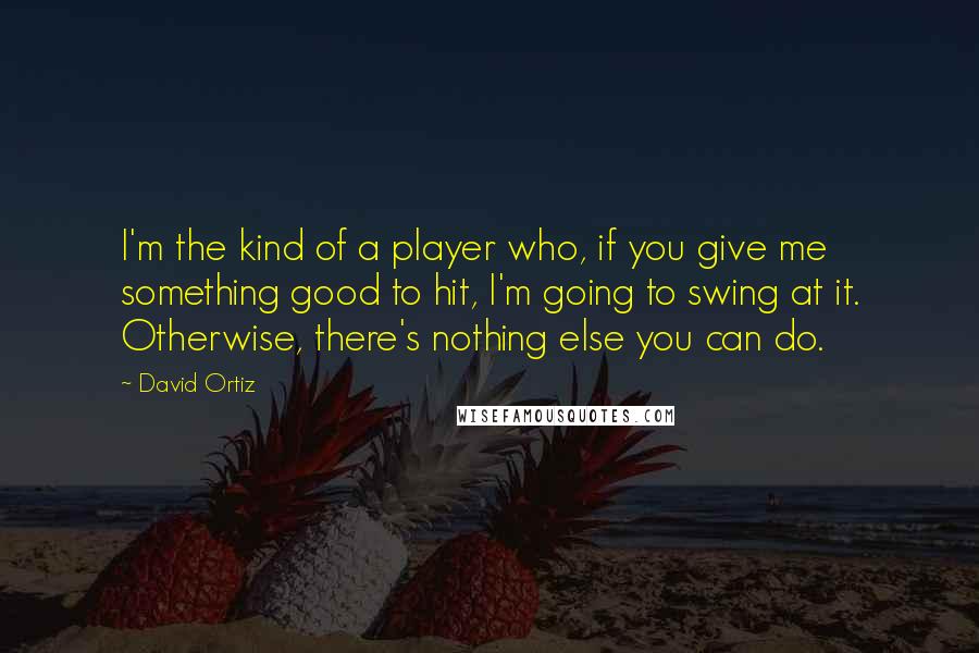 David Ortiz Quotes: I'm the kind of a player who, if you give me something good to hit, I'm going to swing at it. Otherwise, there's nothing else you can do.