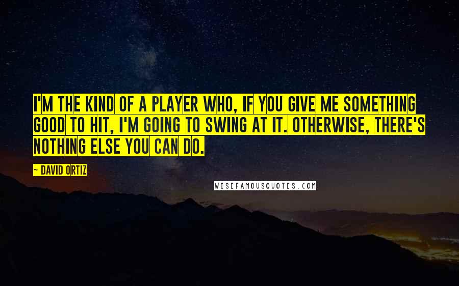 David Ortiz Quotes: I'm the kind of a player who, if you give me something good to hit, I'm going to swing at it. Otherwise, there's nothing else you can do.