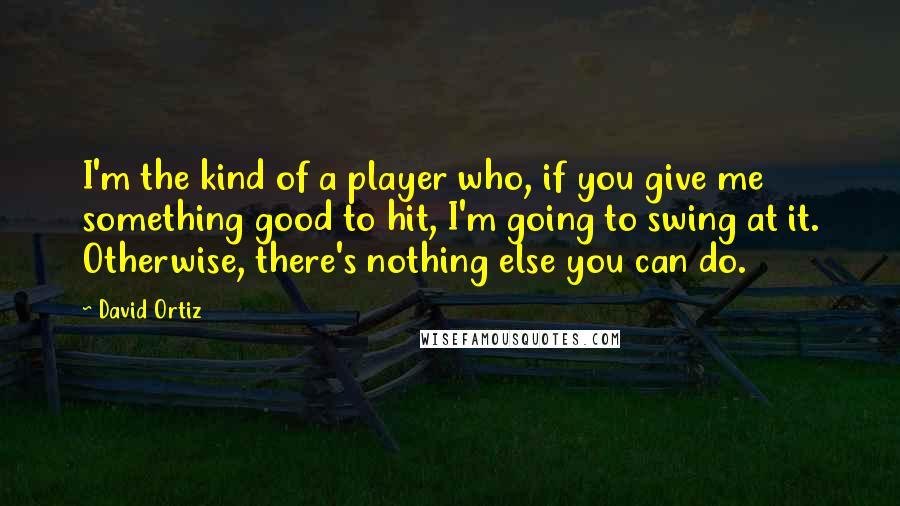David Ortiz Quotes: I'm the kind of a player who, if you give me something good to hit, I'm going to swing at it. Otherwise, there's nothing else you can do.