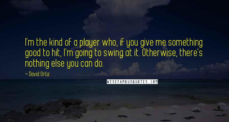 David Ortiz Quotes: I'm the kind of a player who, if you give me something good to hit, I'm going to swing at it. Otherwise, there's nothing else you can do.