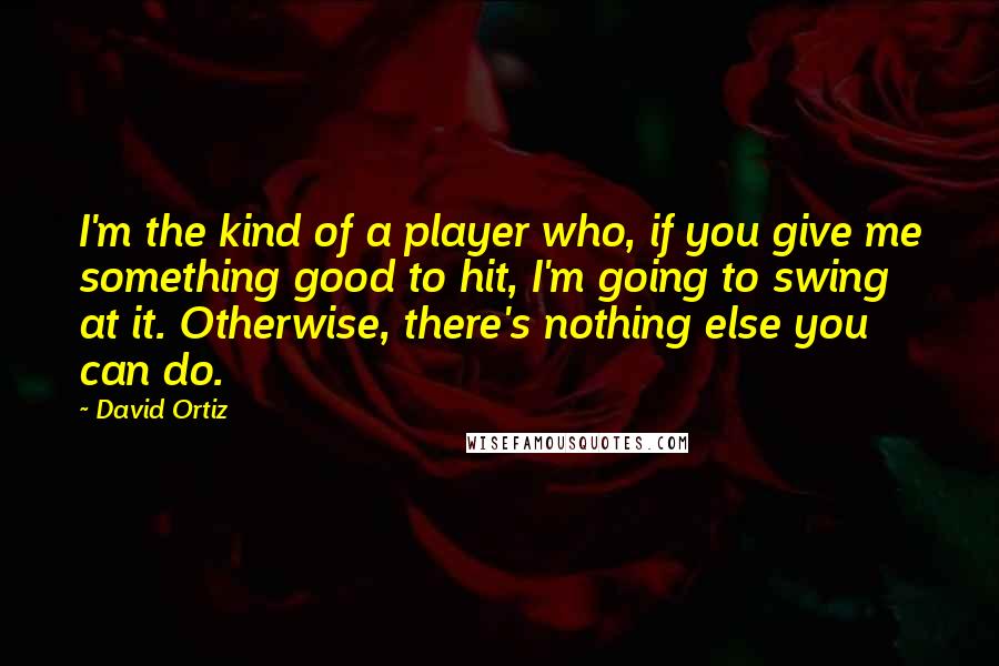 David Ortiz Quotes: I'm the kind of a player who, if you give me something good to hit, I'm going to swing at it. Otherwise, there's nothing else you can do.