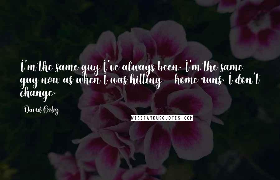 David Ortiz Quotes: I'm the same guy I've always been. I'm the same guy now as when I was hitting 50 home runs. I don't change.