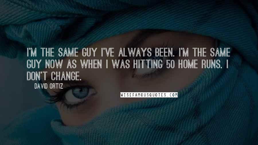 David Ortiz Quotes: I'm the same guy I've always been. I'm the same guy now as when I was hitting 50 home runs. I don't change.