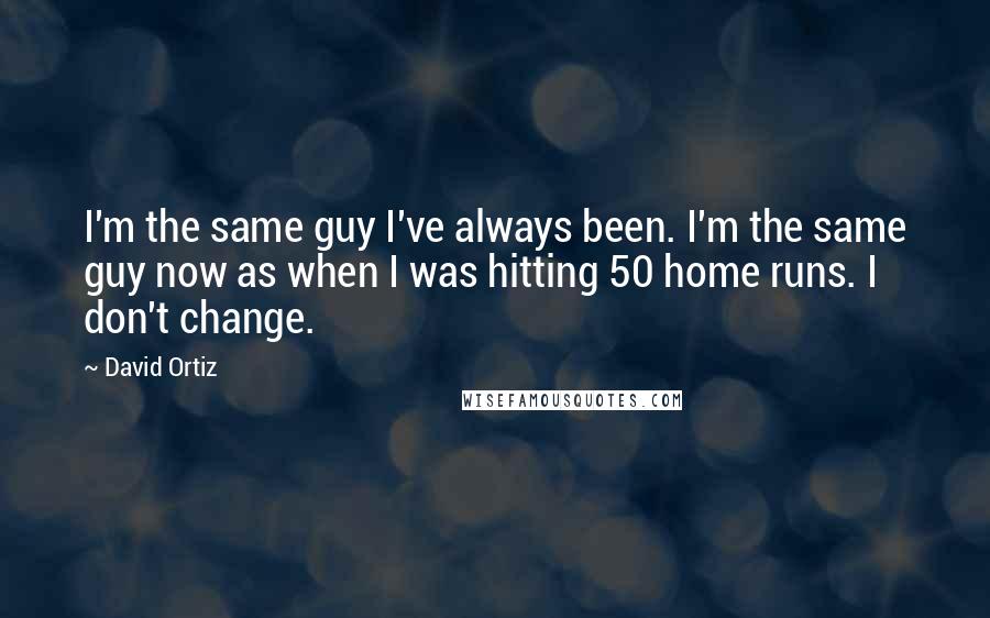 David Ortiz Quotes: I'm the same guy I've always been. I'm the same guy now as when I was hitting 50 home runs. I don't change.