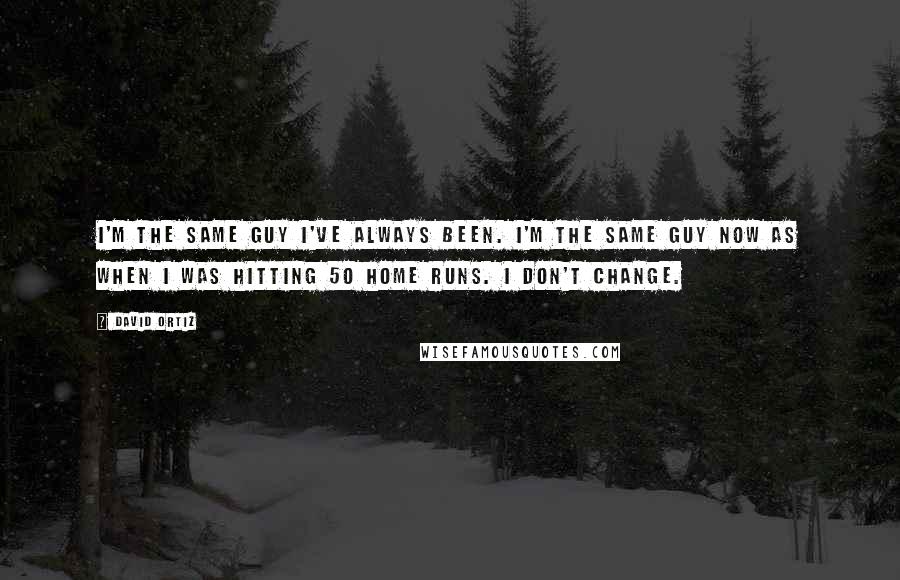 David Ortiz Quotes: I'm the same guy I've always been. I'm the same guy now as when I was hitting 50 home runs. I don't change.