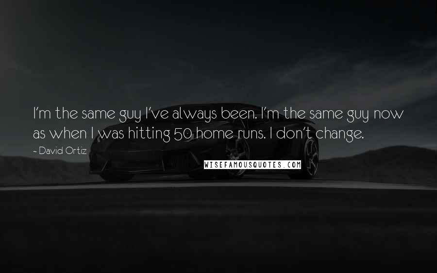 David Ortiz Quotes: I'm the same guy I've always been. I'm the same guy now as when I was hitting 50 home runs. I don't change.