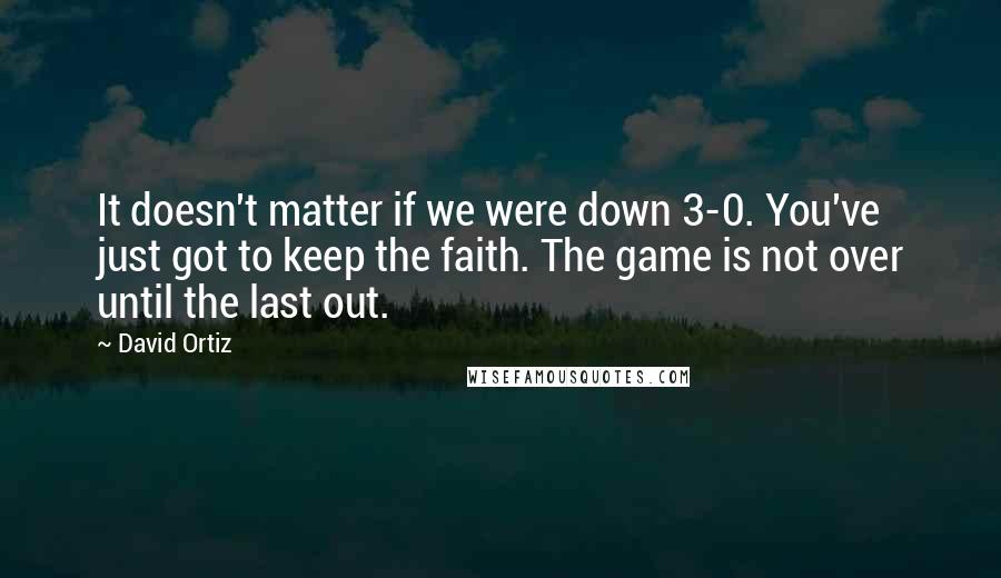David Ortiz Quotes: It doesn't matter if we were down 3-0. You've just got to keep the faith. The game is not over until the last out.