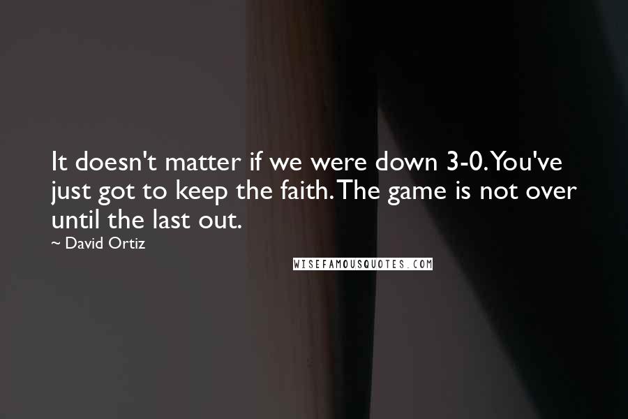 David Ortiz Quotes: It doesn't matter if we were down 3-0. You've just got to keep the faith. The game is not over until the last out.
