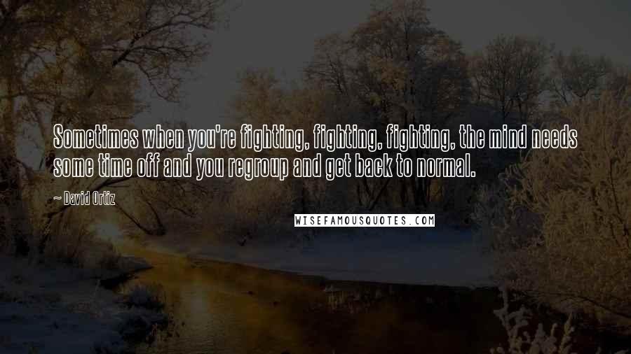 David Ortiz Quotes: Sometimes when you're fighting, fighting, fighting, the mind needs some time off and you regroup and get back to normal.