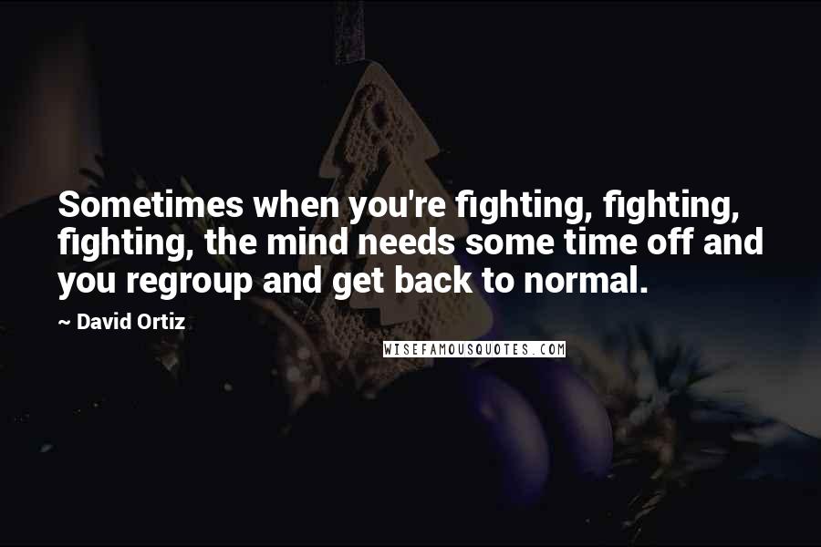 David Ortiz Quotes: Sometimes when you're fighting, fighting, fighting, the mind needs some time off and you regroup and get back to normal.