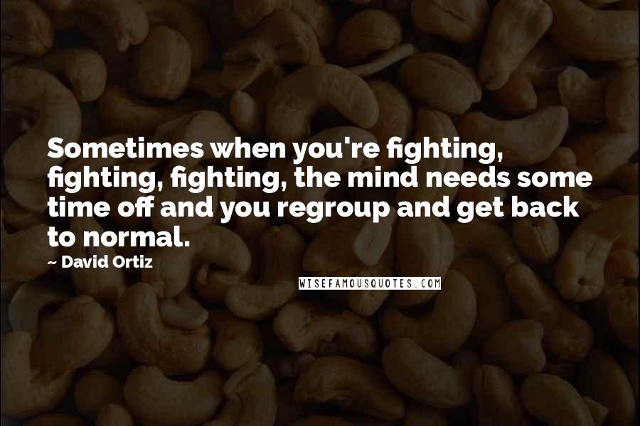 David Ortiz Quotes: Sometimes when you're fighting, fighting, fighting, the mind needs some time off and you regroup and get back to normal.