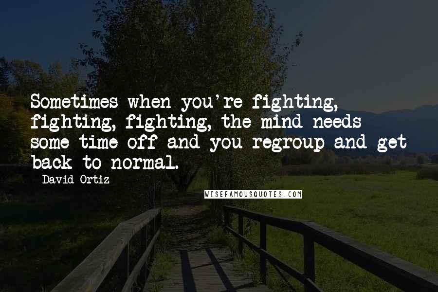 David Ortiz Quotes: Sometimes when you're fighting, fighting, fighting, the mind needs some time off and you regroup and get back to normal.