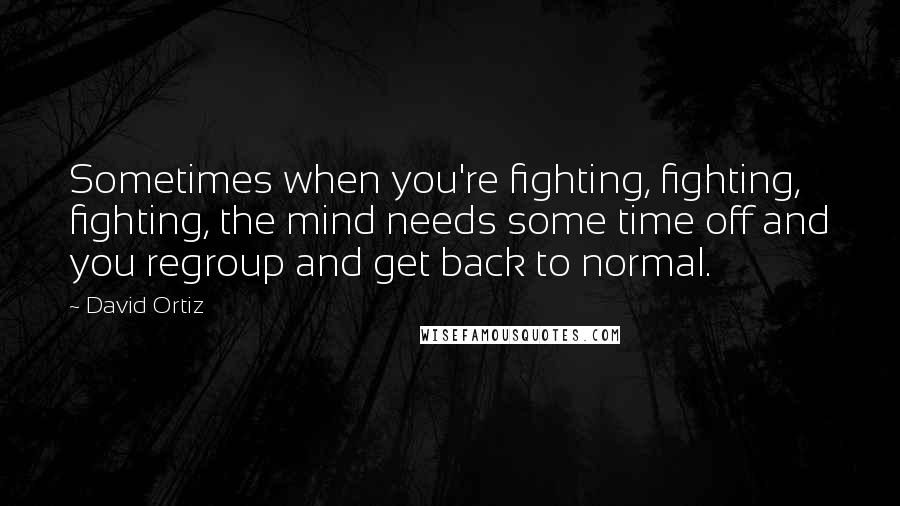 David Ortiz Quotes: Sometimes when you're fighting, fighting, fighting, the mind needs some time off and you regroup and get back to normal.