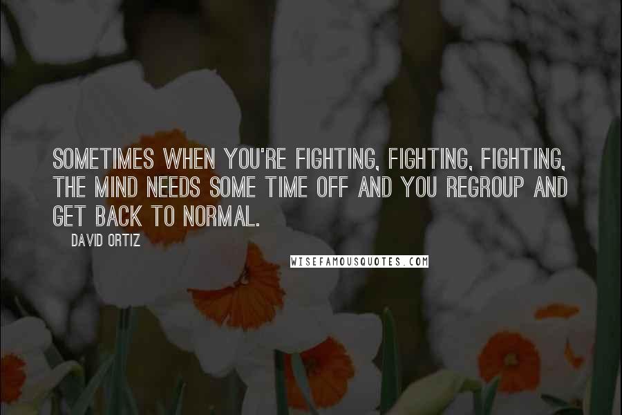 David Ortiz Quotes: Sometimes when you're fighting, fighting, fighting, the mind needs some time off and you regroup and get back to normal.