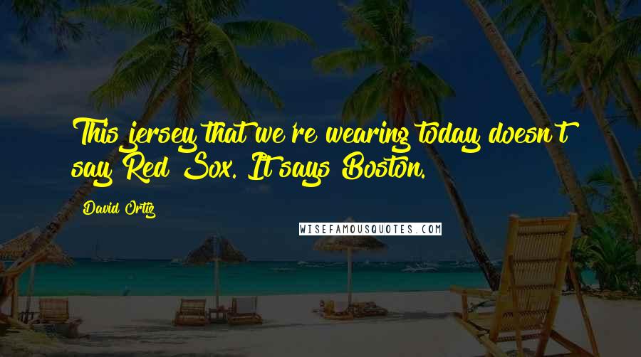David Ortiz Quotes: This jersey that we're wearing today doesn't say Red Sox. It says Boston.