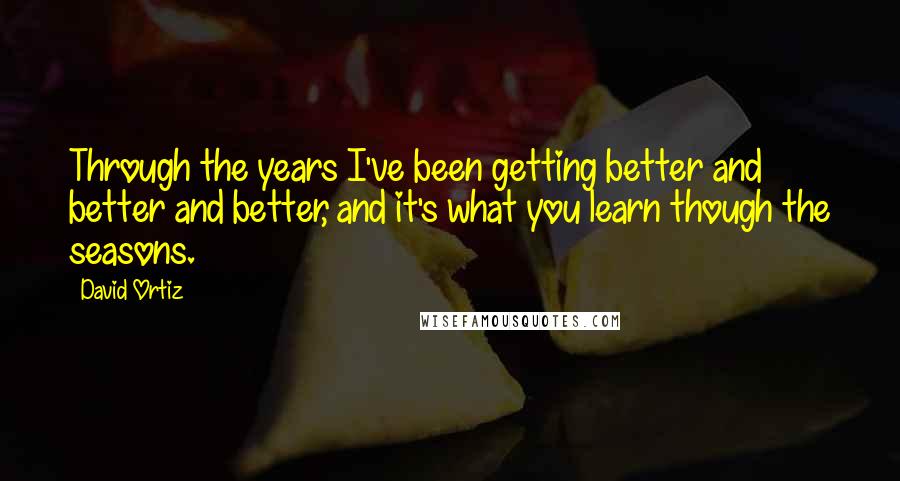 David Ortiz Quotes: Through the years I've been getting better and better and better, and it's what you learn though the seasons.