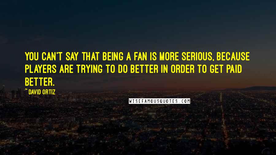 David Ortiz Quotes: You can't say that being a fan is more serious, because players are trying to do better in order to get paid better.