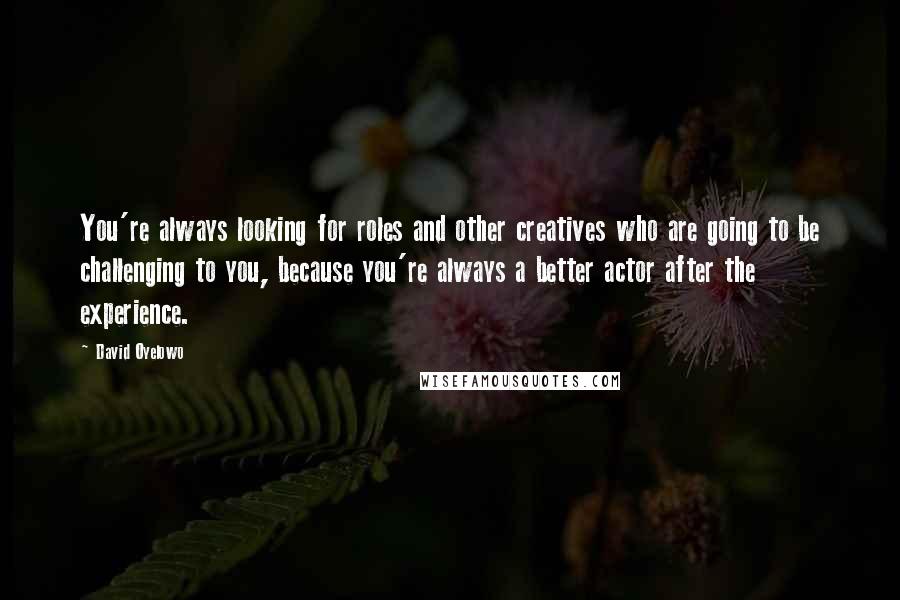 David Oyelowo Quotes: You're always looking for roles and other creatives who are going to be challenging to you, because you're always a better actor after the experience.